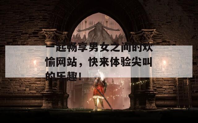 一起暢享男女之間的歡愉網站，快來體驗尖叫的樂趣！