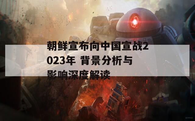 朝鮮宣布向中國宣戰(zhàn)2023年 背景分析與影響深度解讀