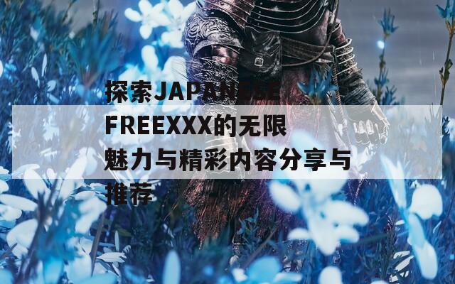 探索JAPANESEFREEXXX的無限魅力與精彩內(nèi)容分享與推薦