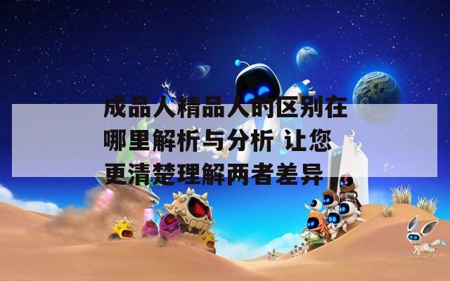 成品人精品人的區(qū)別在哪里解析與分析 讓您更清楚理解兩者差異