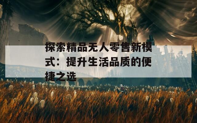 探索精品無(wú)人零售新模式：提升生活品質(zhì)的便捷之選