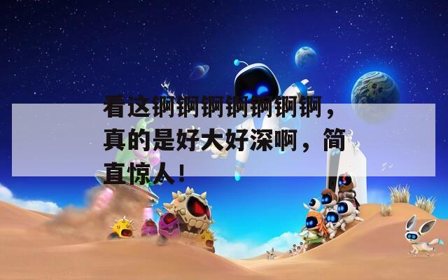 看這錒錒錒錒錒錒錒，真的是好大好深啊，簡直驚人！