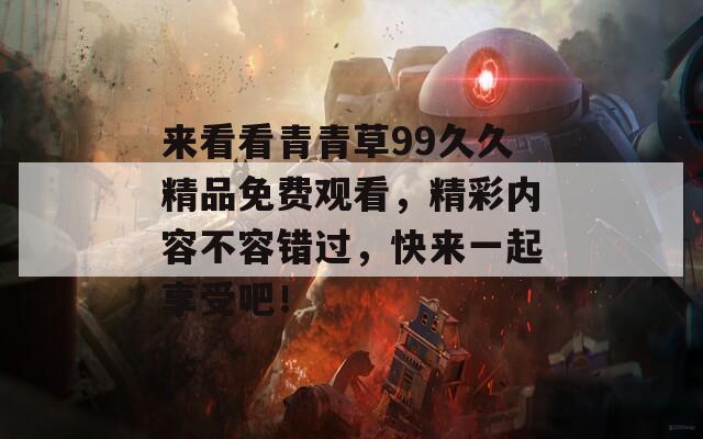 來看看青青草99久久精品免費觀看，精彩內容不容錯過，快來一起享受吧！