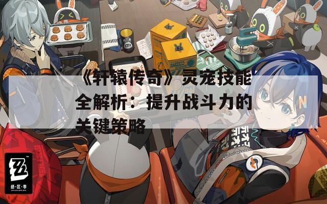 《軒轅傳奇》靈寵技能全解析：提升戰(zhàn)斗力的關(guān)鍵策略