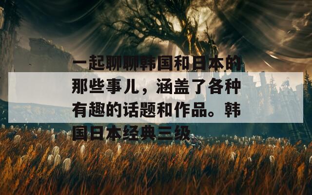 一起聊聊韓國和日本的那些事兒，涵蓋了各種有趣的話題和作品。韓國日本經(jīng)典三級