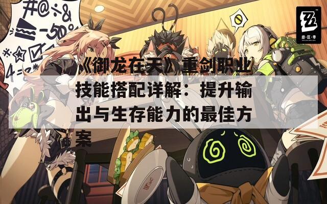 《御龍在天》重劍職業(yè)技能搭配詳解：提升輸出與生存能力的最佳方案