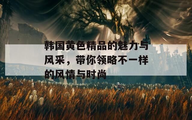 韓國(guó)黃色精品的魅力與風(fēng)采，帶你領(lǐng)略不一樣的風(fēng)情與時(shí)尚