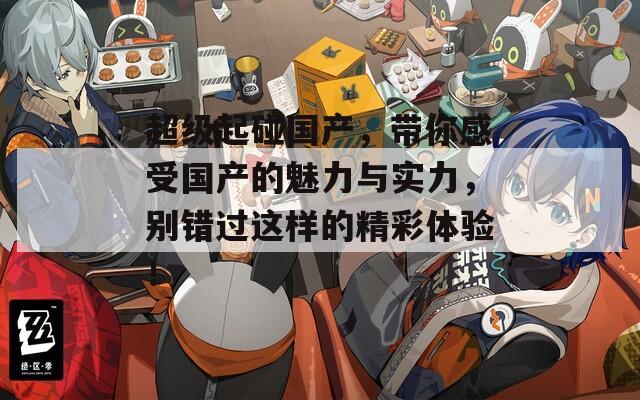 超級(jí)起碰國(guó)產(chǎn)，帶你感受國(guó)產(chǎn)的魅力與實(shí)力，別錯(cuò)過(guò)這樣的精彩體驗(yàn)！