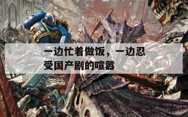 一邊忙著做飯，一邊忍受國產(chǎn)劇的喧囂
