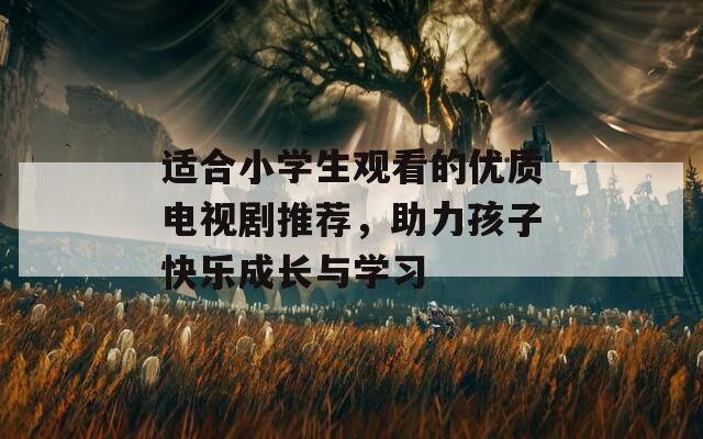適合小學(xué)生觀看的優(yōu)質(zhì)電視劇推薦，助力孩子快樂成長與學(xué)習(xí)