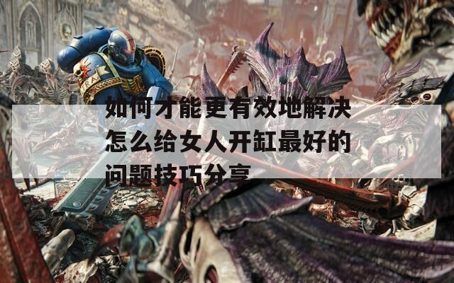 如何才能更有效地解決怎么給女人開缸最好的問題技巧分享
