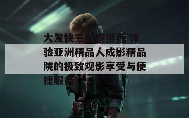 大發(fā)快三影院推薦 體驗(yàn)亞洲精品人成影精品院的極致觀影享受與便捷服務(wù)