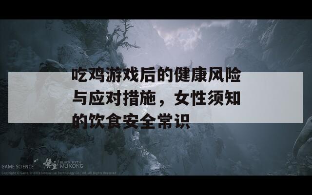 吃雞游戲后的健康風(fēng)險(xiǎn)與應(yīng)對(duì)措施，女性須知的飲食安全常識(shí)