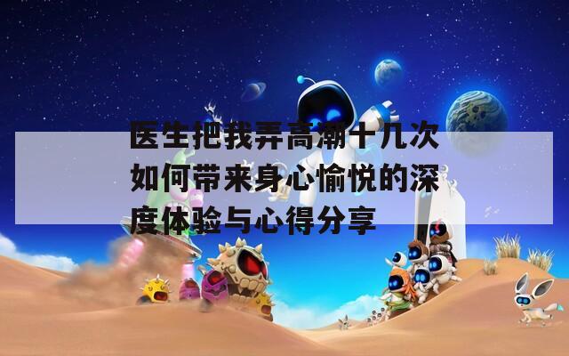 醫(yī)生把我弄高潮十幾次如何帶來身心愉悅的深度體驗與心得分享