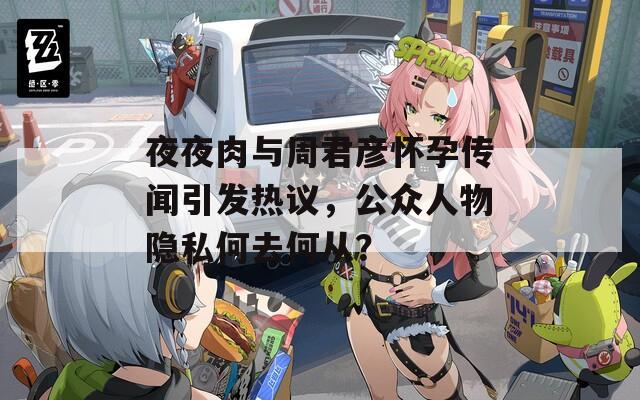 夜夜肉與周君彥懷孕傳聞引發(fā)熱議，公眾人物隱私何去何從？