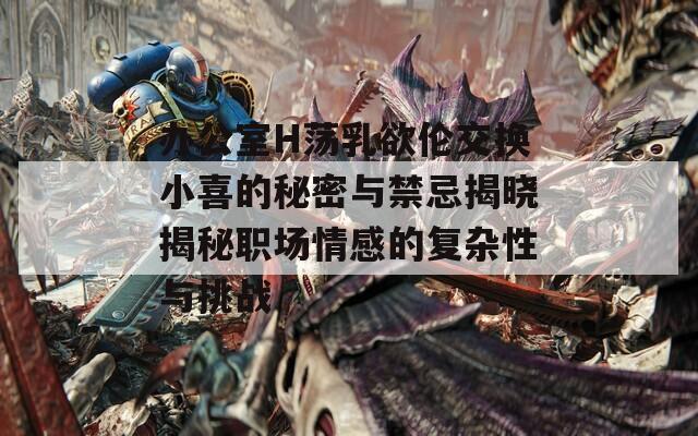 辦公室H蕩乳欲倫交換小喜的秘密與禁忌揭曉揭秘職場情感的復(fù)雜性與挑戰(zhàn)