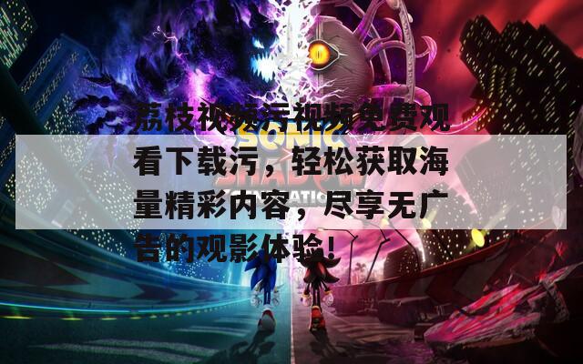 荔枝視頻污視頻免費觀看下載污，輕松獲取海量精彩內(nèi)容，盡享無廣告的觀影體驗！