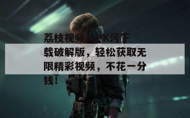 荔枝視頻.APK污下載破解版，輕松獲取無限精彩視頻，不花一分錢！