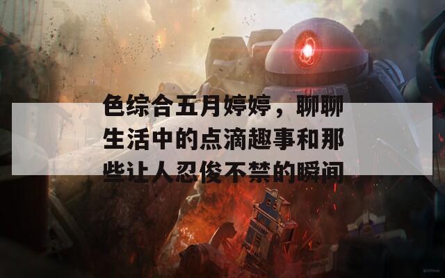 色綜合五月婷婷，聊聊生活中的點(diǎn)滴趣事和那些讓人忍俊不禁的瞬間