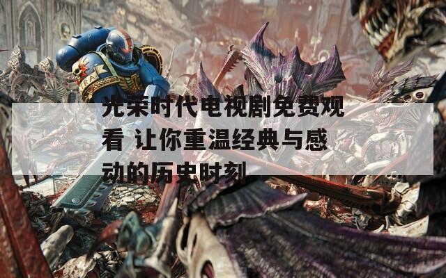 光榮時(shí)代電視劇免費(fèi)觀看 讓你重溫經(jīng)典與感動(dòng)的歷史時(shí)刻