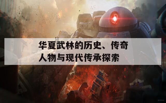 華夏武林的歷史、傳奇人物與現(xiàn)代傳承探索