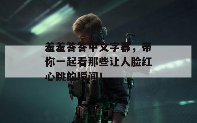 羞羞答答中文字幕，帶你一起看那些讓人臉紅心跳的瞬間！
