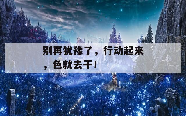 別再猶豫了，行動(dòng)起來，色就去干！