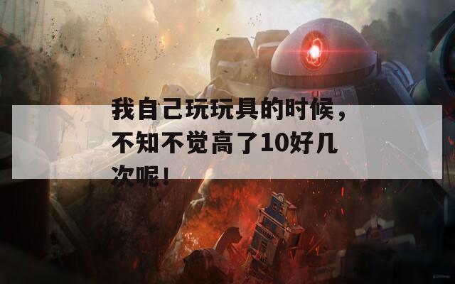 我自己玩玩具的時候，不知不覺高了10好幾次呢！