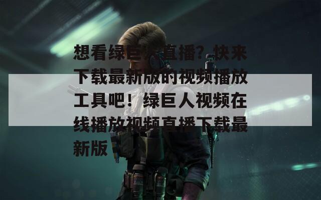 想看綠巨人直播？快來下載最新版的視頻播放工具吧！綠巨人視頻在線播放視頻直播下載最新版