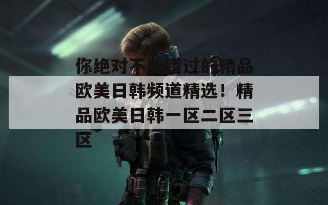 你絕對不能錯過的精品歐美日韓頻道精選！精品歐美日韓一區(qū)二區(qū)三區(qū)