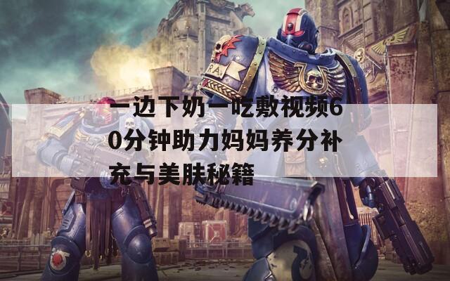 一邊下奶一吃敷視頻60分鐘助力媽媽養(yǎng)分補充與美膚秘籍