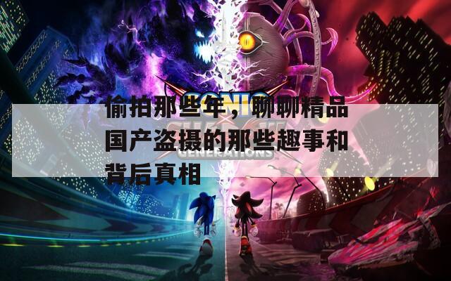 偷拍那些年，聊聊精品國(guó)產(chǎn)盜攝的那些趣事和背后真相