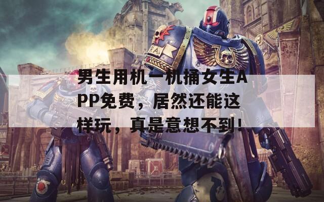 男生用機(jī)一機(jī)捅女生APP免費(fèi)，居然還能這樣玩，真是意想不到！