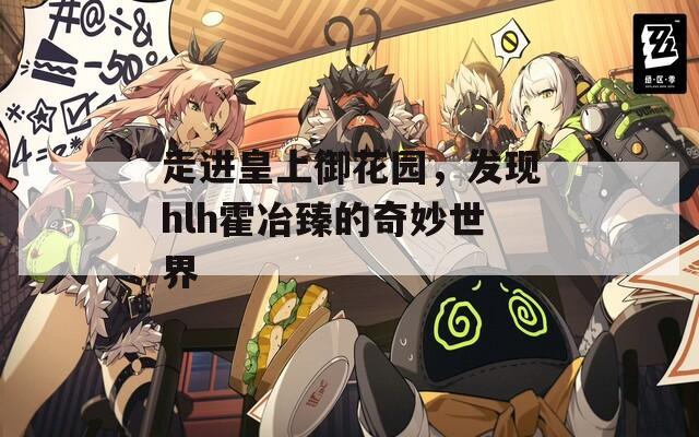 走進(jìn)皇上御花園，發(fā)現(xiàn)hlh霍冶臻的奇妙世界