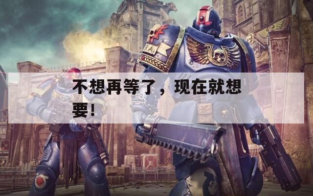 不想再等了，現(xiàn)在就想要！