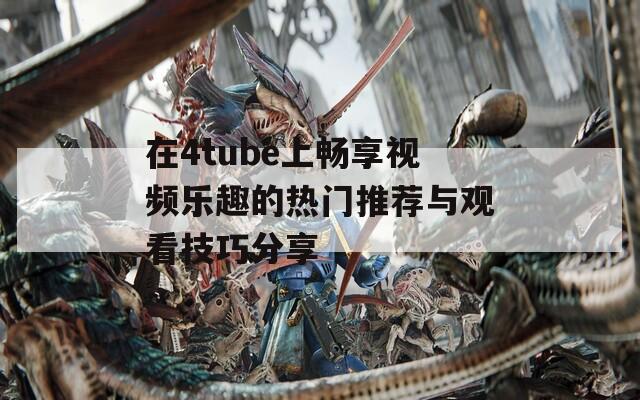 在4tube上暢享視頻樂趣的熱門推薦與觀看技巧分享