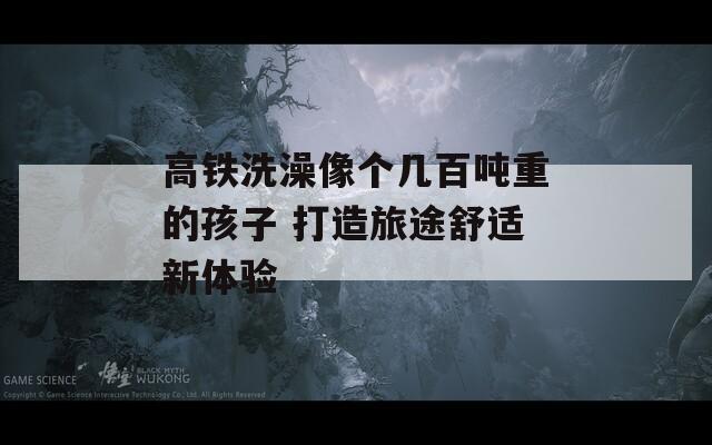 高鐵洗澡像個(gè)幾百噸重的孩子 打造旅途舒適新體驗(yàn)