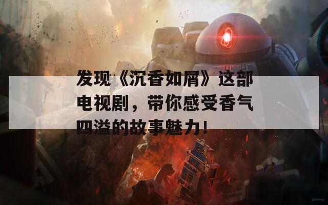 發(fā)現(xiàn)《沉香如屑》這部電視劇，帶你感受香氣四溢的故事魅力！