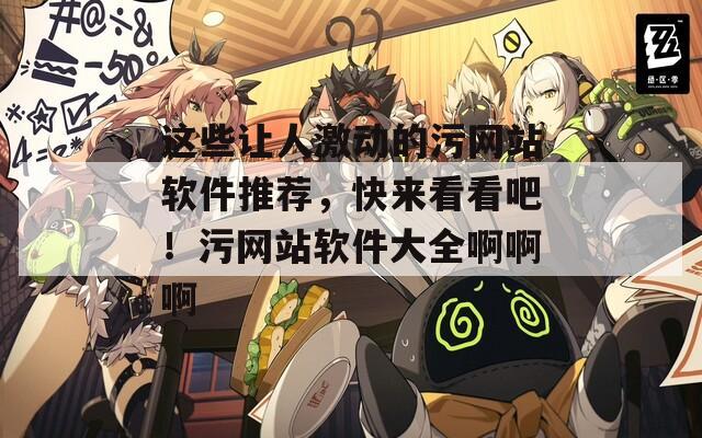 這些讓人激動(dòng)的污網(wǎng)站軟件推薦，快來(lái)看看吧！污網(wǎng)站軟件大全啊啊啊