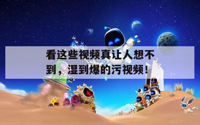 看這些視頻真讓人想不到，濕到爆的污視頻！