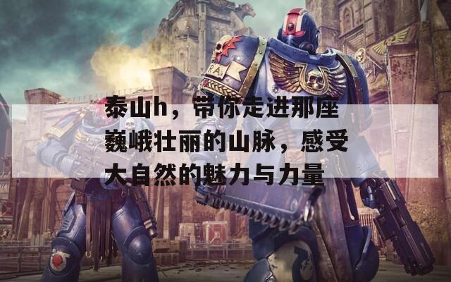 泰山h，帶你走進(jìn)那座巍峨壯麗的山脈，感受大自然的魅力與力量