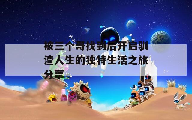 被三個哥找到后開啟馴渣人生的獨特生活之旅分享