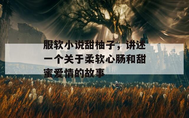 服軟小說甜柚子，講述一個關(guān)于柔軟心腸和甜蜜愛情的故事