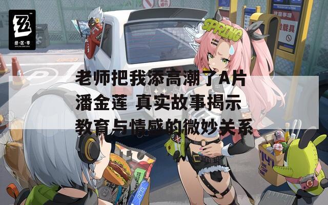 老師把我添高潮了A片潘金蓮 真實故事揭示教育與情感的微妙關(guān)系