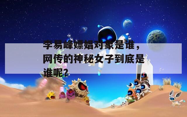 李易峰嫖娼對象是誰，網(wǎng)傳的神秘女子到底是誰呢？