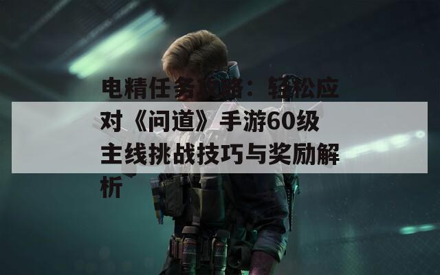 電精任務(wù)攻略：輕松應(yīng)對(duì)《問道》手游60級(jí)主線挑戰(zhàn)技巧與獎(jiǎng)勵(lì)解析