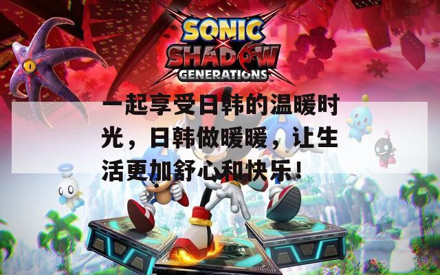 一起享受日韓的溫暖時光，日韓做暖暖，讓生活更加舒心和快樂！