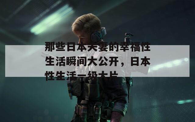 那些日本夫妻的幸福性生活瞬間大公開，日本性生活一級大片
