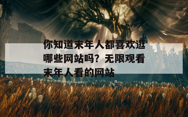 你知道末年人都喜歡逛哪些網(wǎng)站嗎？無限觀看末年人看的網(wǎng)站