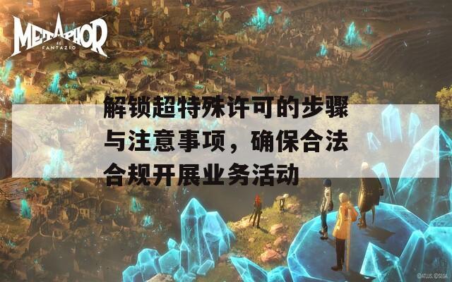解鎖超特殊許可的步驟與注意事項(xiàng)，確保合法合規(guī)開(kāi)展業(yè)務(wù)活動(dòng)